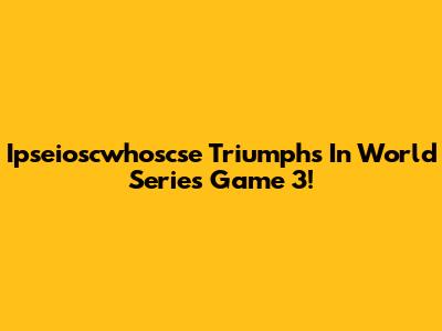 Ipseioscwhoscse Triumphs In World Series Game 3!