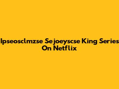 Ipseosclmzse Sejoeyscse King Series On Netflix