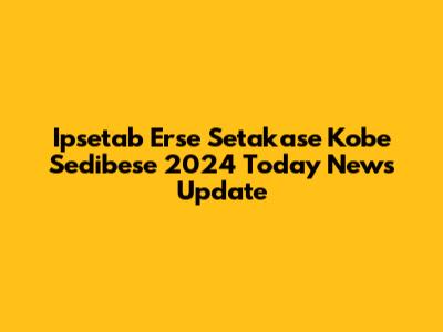Ipsetab Erse Setakase Kobe Sedibese 2024 Today News Update