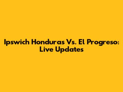Ipswich Honduras Vs. El Progreso: Live Updates