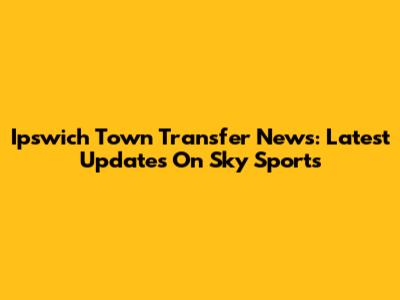 Ipswich Town Transfer News: Latest Updates On Sky Sports