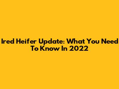 Ired Heifer Update: What You Need To Know In 2022