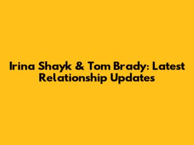Irina Shayk & Tom Brady: Latest Relationship Updates