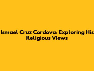 Ismael Cruz Cordova: Exploring His Religious Views