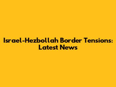 Israel-Hezbollah Border Tensions: Latest News