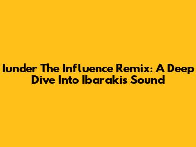 Iunder The Influence Remix: A Deep Dive Into Ibaraki's Sound