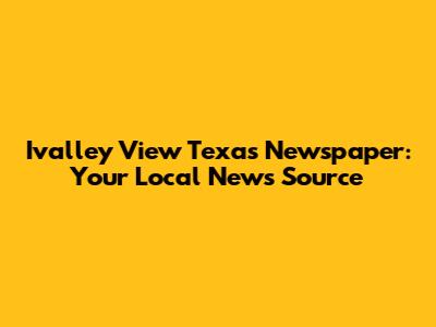 Ivalley View Texas Newspaper: Your Local News Source