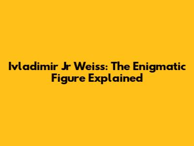 Ivladimir Jr Weiss: The Enigmatic Figure Explained