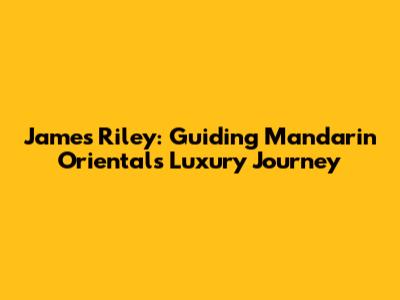 James Riley: Guiding Mandarin Oriental's Luxury Journey