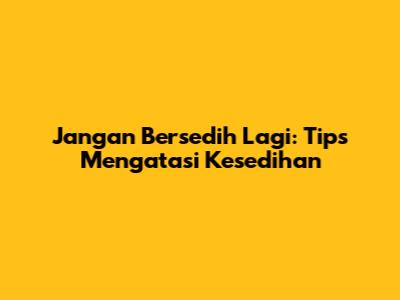 Jangan Bersedih Lagi: Tips Mengatasi Kesedihan