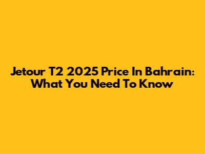 Jetour T2 2025 Price In Bahrain: What You Need To Know