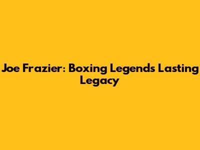 Joe Frazier: Boxing Legend's Lasting Legacy
