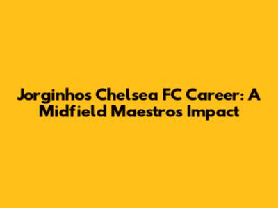 Jorginho's Chelsea FC Career: A Midfield Maestro's Impact