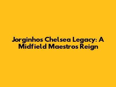 Jorginho's Chelsea Legacy: A Midfield Maestro's Reign