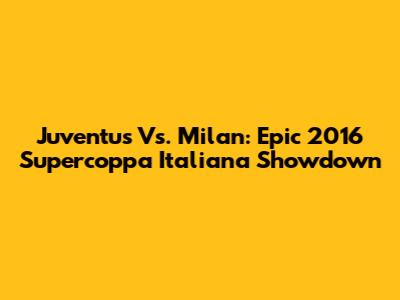 Juventus Vs. Milan: Epic 2016 Supercoppa Italiana Showdown