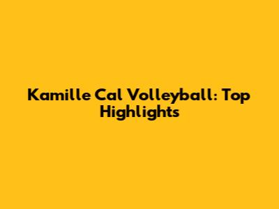 Kamille Cal Volleyball: Top Highlights