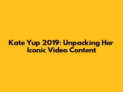 Kate Yup 2019: Unpacking Her Iconic Video Content