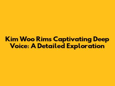 Kim Woo Rim's Captivating Deep Voice: A Detailed Exploration