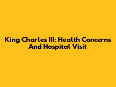 King Charles III: Health Concerns And Hospital Visit