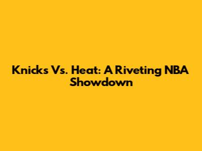 Knicks Vs. Heat: A Riveting NBA Showdown