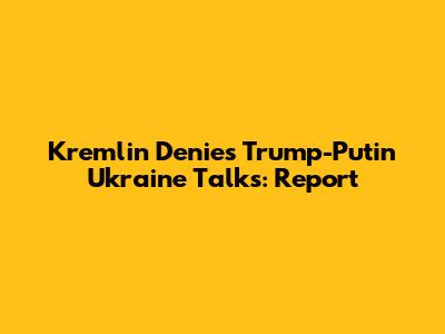 Kremlin Denies Trump-Putin Ukraine Talks: Report