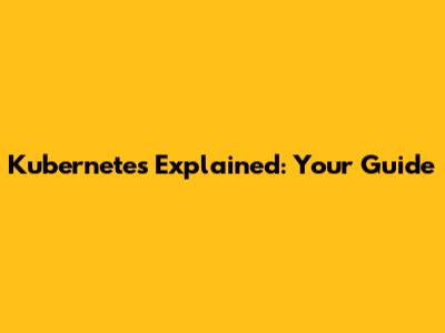 Kubernetes Explained: Your Guide