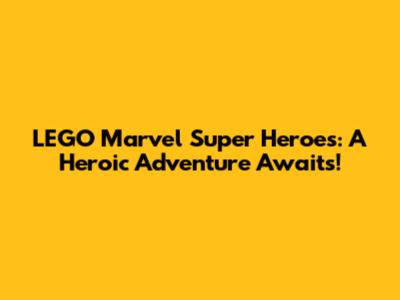 LEGO Marvel Super Heroes: A Heroic Adventure Awaits!