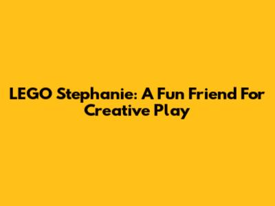 LEGO Stephanie: A Fun Friend For Creative Play
