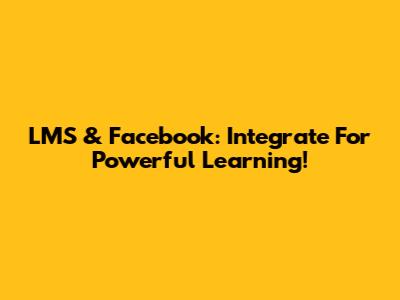 LMS & Facebook: Integrate For Powerful Learning!