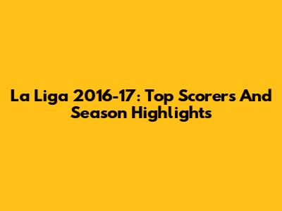 La Liga 2016-17: Top Scorers And Season Highlights