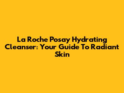 La Roche Posay Hydrating Cleanser: Your Guide To Radiant Skin