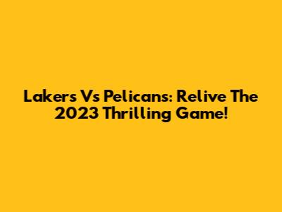 Lakers Vs Pelicans: Relive The 2023 Thrilling Game!
