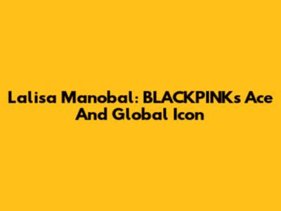 Lalisa Manobal: BLACKPINK's Ace And Global Icon