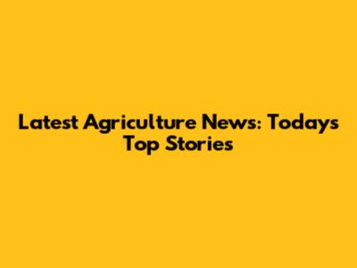 Latest Agriculture News: Today's Top Stories