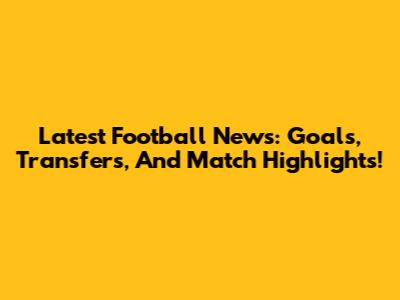 Latest Football News: Goals, Transfers, And Match Highlights!