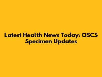 Latest Health News Today: OSCS Specimen Updates