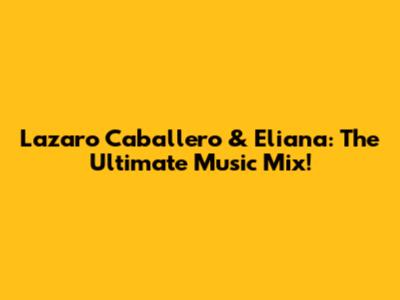 Lazaro Caballero & Eliana: The Ultimate Music Mix!