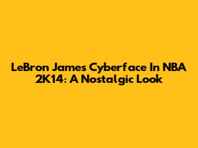 LeBron James Cyberface In NBA 2K14: A Nostalgic Look
