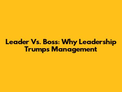 Leader Vs. Boss: Why Leadership Trumps Management