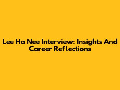 Lee Ha Nee Interview: Insights And Career Reflections