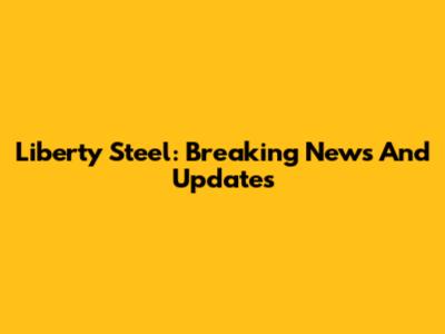 Liberty Steel: Breaking News And Updates