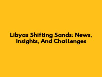 Libya's Shifting Sands: News, Insights, And Challenges