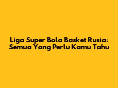 Liga Super Bola Basket Rusia: Semua Yang Perlu Kamu Tahu