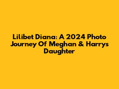 Lilibet Diana: A 2024 Photo Journey Of Meghan & Harry's Daughter