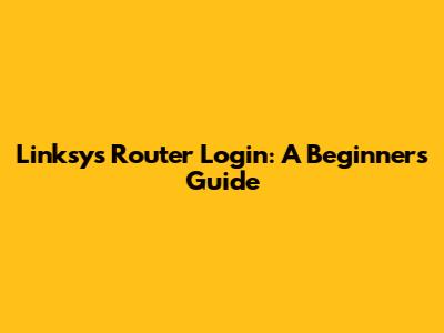 Linksys Router Login: A Beginner's Guide