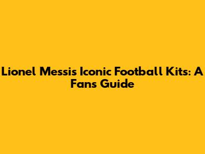 Lionel Messi's Iconic Football Kits: A Fan's Guide