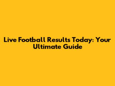 Live Football Results Today: Your Ultimate Guide