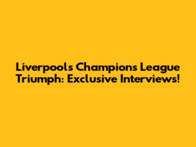 Liverpool's Champions League Triumph: Exclusive Interviews!