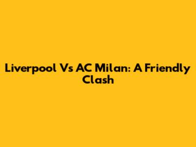 Liverpool Vs AC Milan: A Friendly Clash