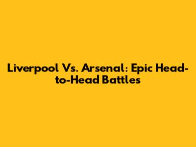 Liverpool Vs. Arsenal: Epic Head-to-Head Battles